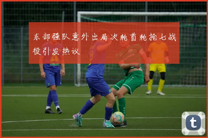 东部强队意外出局次轮首轮抢七战役引发热议