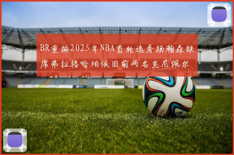 BR重排2025年NBA首轮选秀杨瀚森缺席弗拉格哈珀依旧前两名克尼佩尔锁定探花位