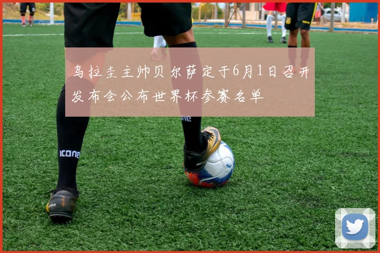 乌拉圭主帅贝尔萨定于6月1日召开发布会公布世界杯参赛名单