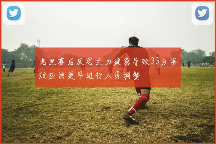 老里赛后反思主力疲惫导致33分惨败应该更早进行人员调整