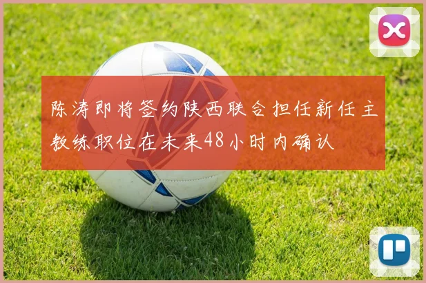 陈涛即将签约陕西联合担任新任主教练职位在未来48小时内确认