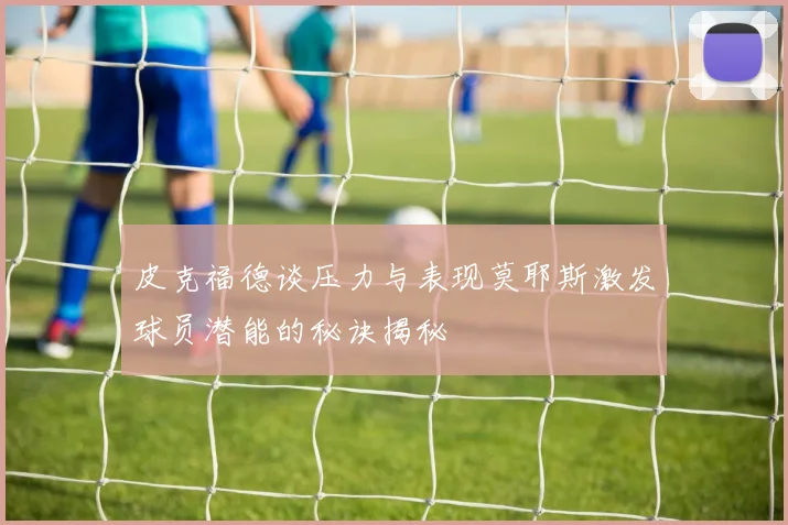 皮克福德谈压力与表现莫耶斯激发球员潜能的秘诀揭秘