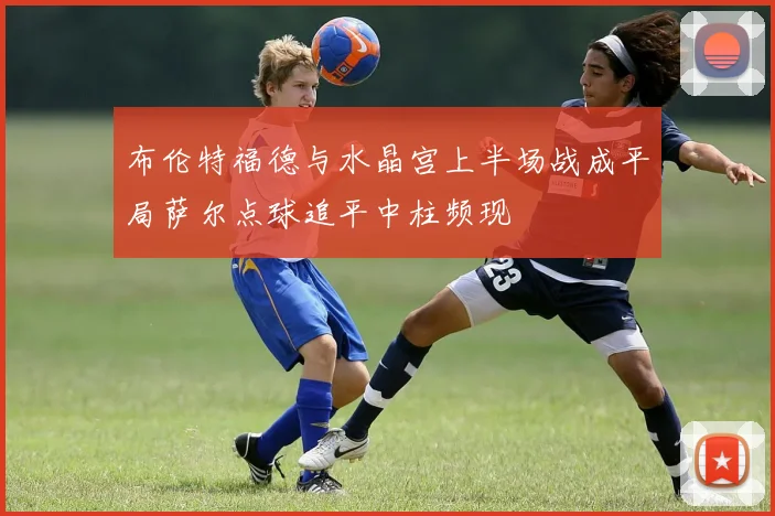 布伦特福德与水晶宫上半场战成平局萨尔点球追平中柱频现